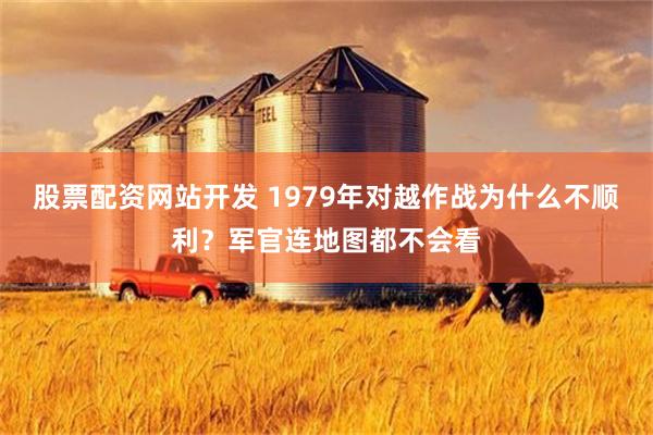 股票配资网站开发 1979年对越作战为什么不顺利？军官连地图都不会看