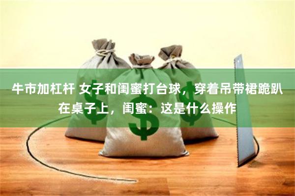 牛市加杠杆 女子和闺蜜打台球，穿着吊带裙跪趴在桌子上，闺蜜：这是什么操作