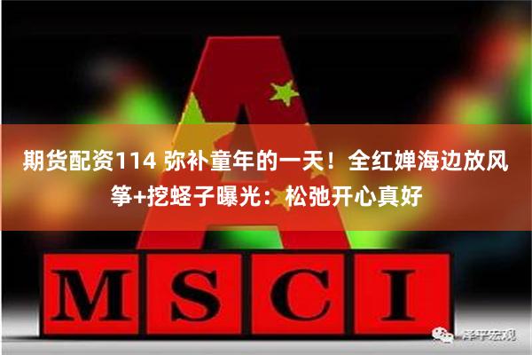 期货配资114 弥补童年的一天！全红婵海边放风筝+挖蛏子曝光：松弛开心真好