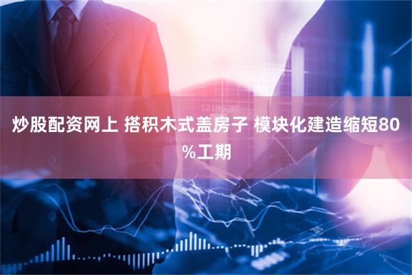 炒股配资网上 搭积木式盖房子 模块化建造缩短80%工期