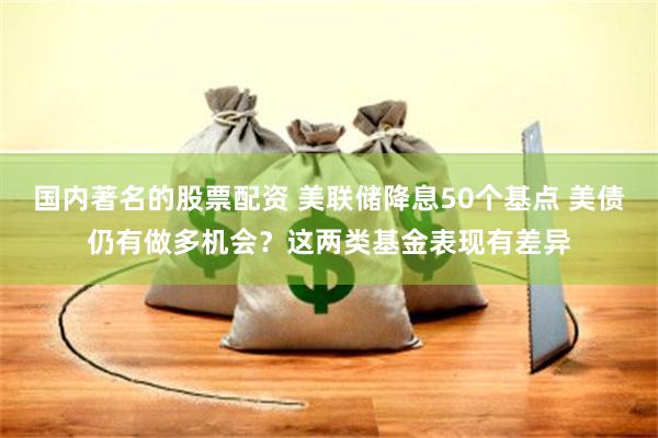 国内著名的股票配资 美联储降息50个基点 美债仍有做多机会？这两类基金表现有差异