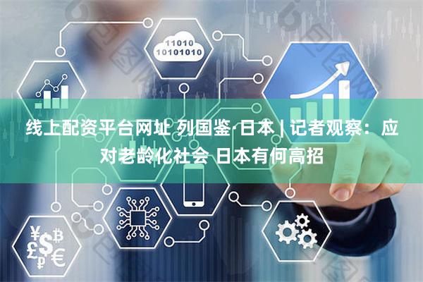 线上配资平台网址 列国鉴·日本 | 记者观察：应对老龄化社会 日本有何高招