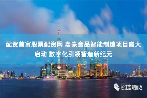 配资首富股票配资网 嘉豪食品智能制造项目盛大启动 数字化引领智造新纪元