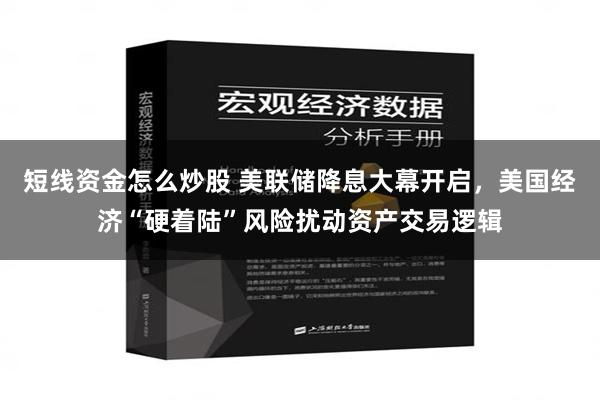 短线资金怎么炒股 美联储降息大幕开启，美国经济“硬着陆”风险扰动资产交易逻辑
