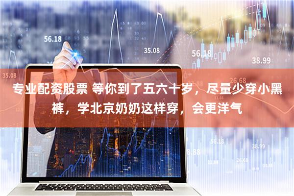专业配资股票 等你到了五六十岁，尽量少穿小黑裤，学北京奶奶这样穿，会更洋气