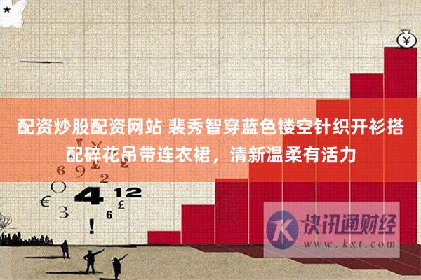配资炒股配资网站 裴秀智穿蓝色镂空针织开衫搭配碎花吊带连衣裙，清新温柔有活力