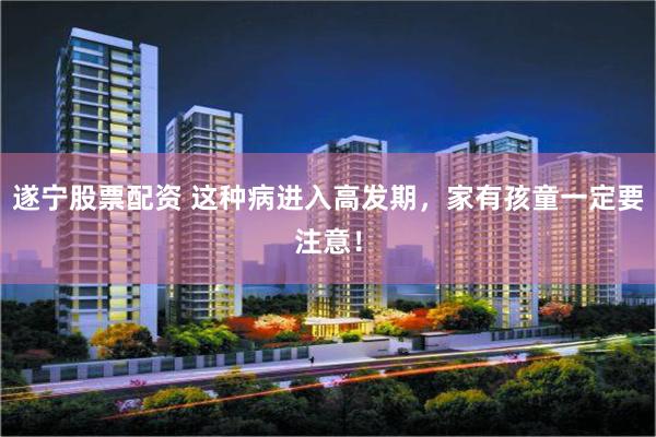 遂宁股票配资 这种病进入高发期，家有孩童一定要注意！