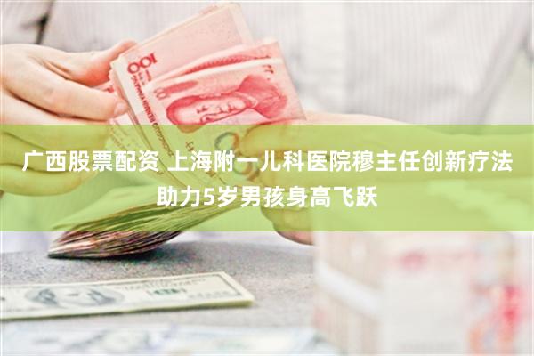 广西股票配资 上海附一儿科医院穆主任创新疗法助力5岁男孩身高飞跃