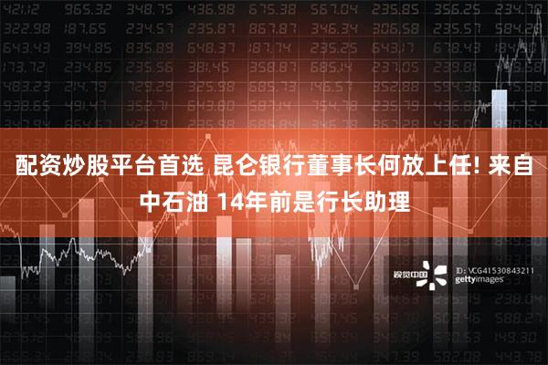 配资炒股平台首选 昆仑银行董事长何放上任! 来自中石油 14年前是行长助理