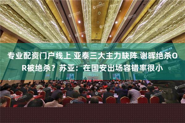 专业配资门户线上 亚泰三大主力缺阵 谢晖绝杀OR被绝杀？苏亚：在国安出场容错率很小