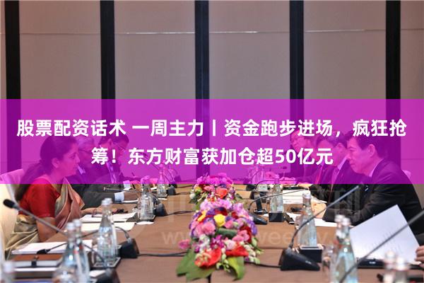 股票配资话术 一周主力丨资金跑步进场，疯狂抢筹！东方财富获加仓超50亿元