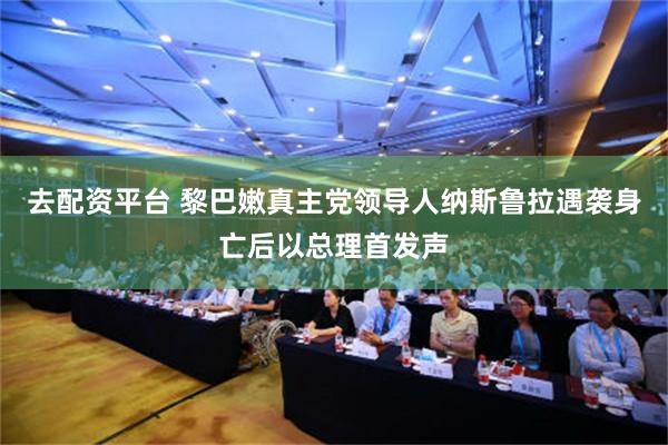 去配资平台 黎巴嫩真主党领导人纳斯鲁拉遇袭身亡后以总理首发声