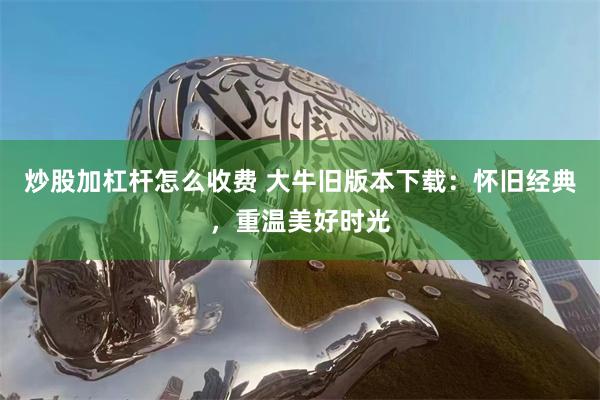 炒股加杠杆怎么收费 大牛旧版本下载：怀旧经典，重温美好时光