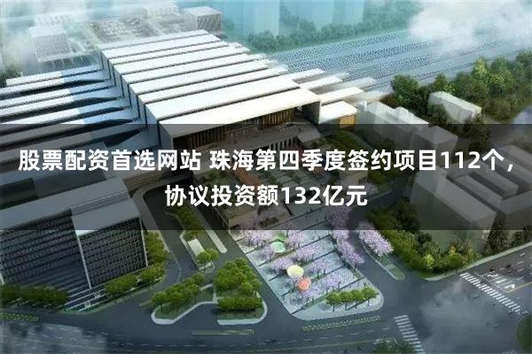 股票配资首选网站 珠海第四季度签约项目112个，协议投资额132亿元