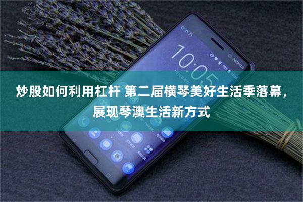炒股如何利用杠杆 第二届横琴美好生活季落幕，展现琴澳生活新方式