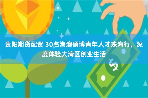 贵阳期货配资 30名港澳硕博青年人才珠海行，深度体验大湾区创业生活