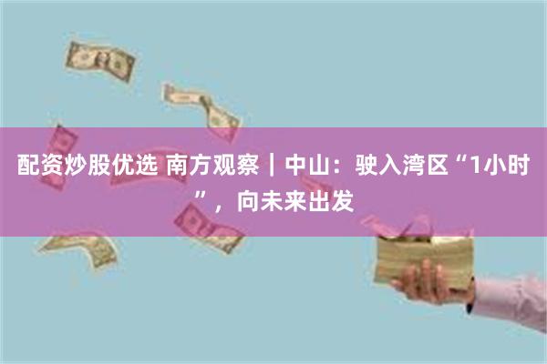 配资炒股优选 南方观察｜中山：驶入湾区“1小时”，向未来出发