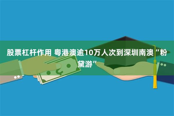 股票杠杆作用 粤港澳逾10万人次到深圳南澳“粉黛游”