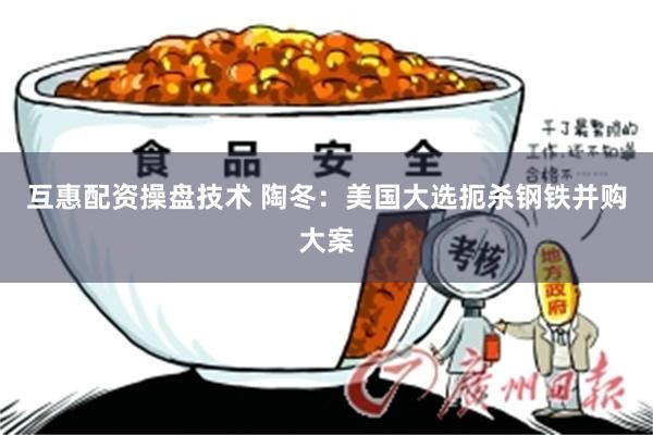 互惠配资操盘技术 陶冬：美国大选扼杀钢铁并购大案