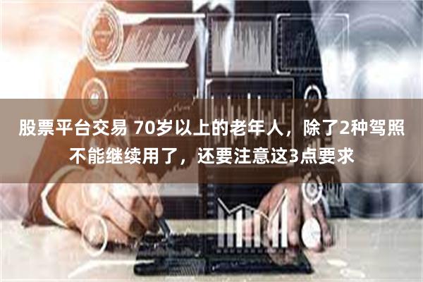 股票平台交易 70岁以上的老年人，除了2种驾照不能继续用了，还要注意这3点要求