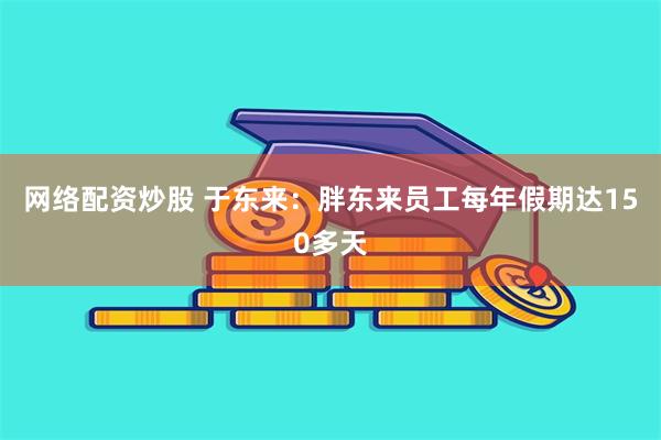 网络配资炒股 于东来：胖东来员工每年假期达150多天