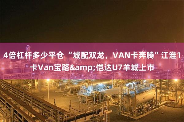4倍杠杆多少平仓 “城配双龙，VAN卡奔腾”江淮1卡Van宝路&恺达U7羊城上市