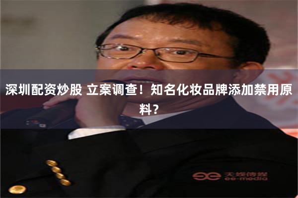 深圳配资炒股 立案调查！知名化妆品牌添加禁用原料？