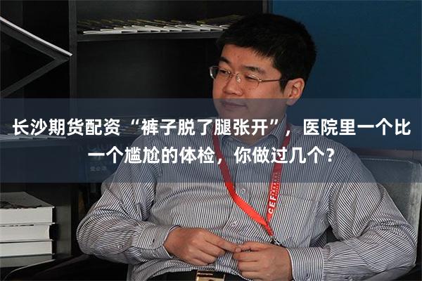长沙期货配资 “裤子脱了腿张开”，医院里一个比一个尴尬的体检，你做过几个？