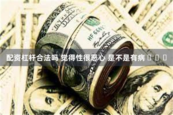 配资杠杆合法吗 觉得性很恶心 是不是有病 ​​​