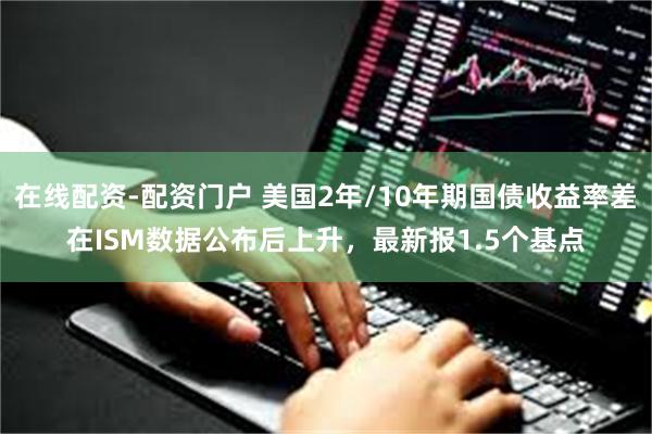 在线配资-配资门户 美国2年/10年期国债收益率差在ISM数据公布后上升，最新报1.5个基点