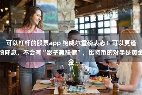 可以杠杆的股票app 鲍威尔重磅表态！可以更谨慎降息，不会有“影子美联储”，比特币的对手是黄金