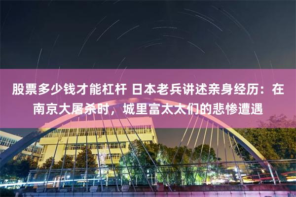 股票多少钱才能杠杆 日本老兵讲述亲身经历：在南京大屠杀时，城里富太太们的悲惨遭遇