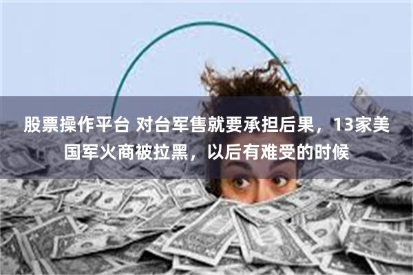 股票操作平台 对台军售就要承担后果，13家美国军火商被拉黑，以后有难受的时候