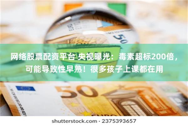 网络股票配资平台 央视曝光：毒素超标200倍，可能导致性早熟！很多孩子上课都在用