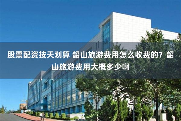 股票配资按天划算 韶山旅游费用怎么收费的？韶山旅游费用大概多少啊