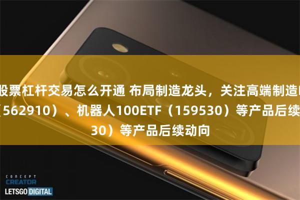 股票杠杆交易怎么开通 布局制造龙头，关注高端制造ETF（562910）、机器人100ETF（159530）等产品后续动向