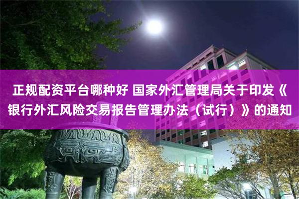 正规配资平台哪种好 国家外汇管理局关于印发《银行外汇风险交易报告管理办法（试行）》的通知