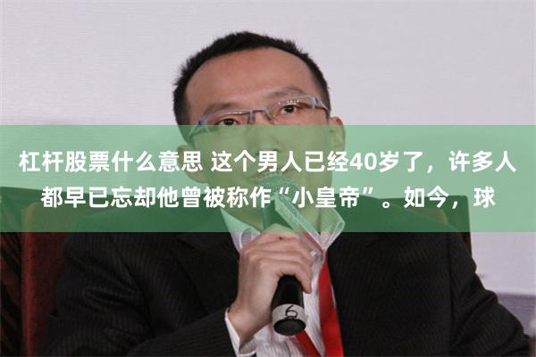 杠杆股票什么意思 这个男人已经40岁了，许多人都早已忘却他曾被称作“小皇帝”。如今，球