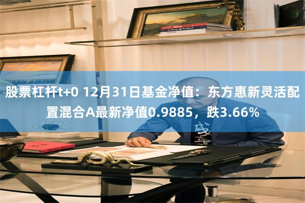 股票杠杆t+0 12月31日基金净值：东方惠新灵活配置混合A最新净值0.9885，跌3.66%