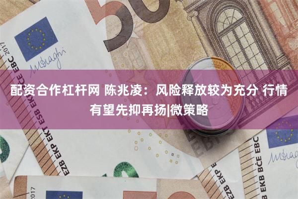 配资合作杠杆网 陈兆凌：风险释放较为充分 行情有望先抑再扬|微策略