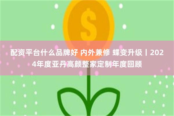 配资平台什么品牌好 内外兼修 蝶变升级丨2024年度亚丹高颜整家定制年度回顾