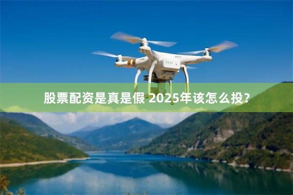 股票配资是真是假 2025年该怎么投？
