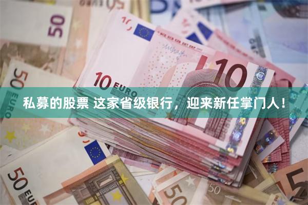 私募的股票 这家省级银行，迎来新任掌门人！