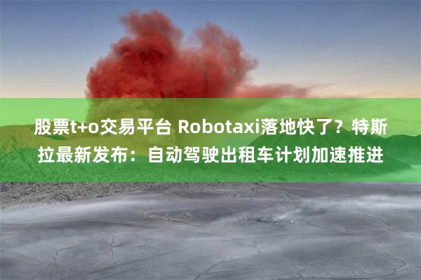 股票t+o交易平台 Robotaxi落地快了？特斯拉最新发布：自动驾驶出租车计划加速推进