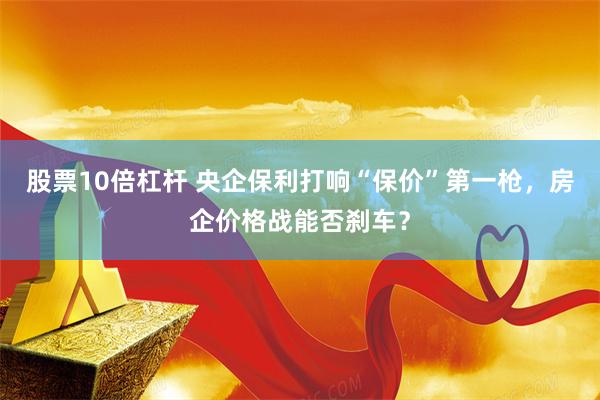 股票10倍杠杆 央企保利打响“保价”第一枪，房企价格战能否刹车？