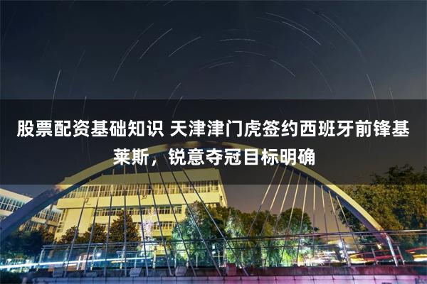股票配资基础知识 天津津门虎签约西班牙前锋基莱斯，锐意夺冠目标明确