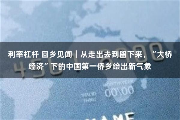 利率杠杆 回乡见闻｜从走出去到留下来，“大桥经济”下的中国第一侨乡绘出新气象