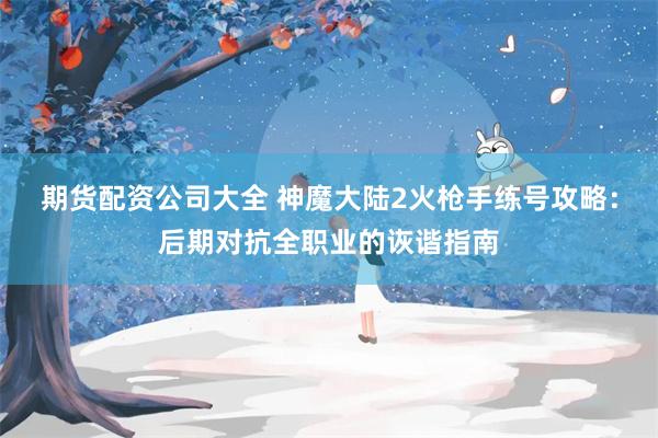 期货配资公司大全 神魔大陆2火枪手练号攻略：后期对抗全职业的诙谐指南
