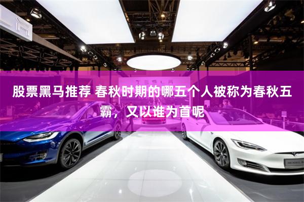 股票黑马推荐 春秋时期的哪五个人被称为春秋五霸，又以谁为首呢