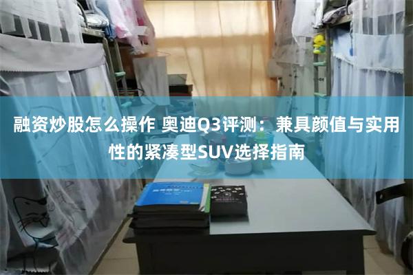融资炒股怎么操作 奥迪Q3评测：兼具颜值与实用性的紧凑型SUV选择指南